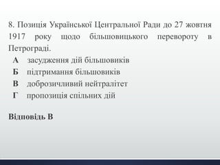8. Позиція Української Центральної Ради до 27 жовтня 
1917 року щодо більшовицького перевороту в 
Петрограді. 
А засудження дій більшовиків 
Б підтримання більшовиків 
В доброзичливий нейтралітет 
Г пропозиція спільних дій 
Відповідь В 
 
