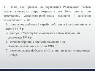 11. Подія, яка привела до анулювання Радянською Росією 
Брест-Литовського миру, зокрема в тих його пунктах, що 
стосувались українсько-російських відносин і визнання 
самостійності УНР. 
А загальноукраїнський страйк робітників і залізничників у 
серпні 1918 р. 
Б наступ в Україну більшовицьких військ наприкінці 
листопада 1918 р. 
В початок збройних виступів махновців на 
Катеринославщині у вересні 1918 р. 
Г революція, яка відбулася в Німеччині на початку листопада 
1918 р. 
 