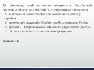 14. Документ, який остаточно підштовхнув Український 
національний союз до організації антигетьманського повстання 
А відновлення законодавства про покарання за участь у 
страйках 
Б грамота про федерацію України з небільшовицькою Росією 
В грамота П. Скоропадського «До всього українського народу» 
Г «Проект загальних основ земельної реформи» 
Відповідь Б 
 
