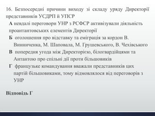 16. Безпосередні причини виходу зі складу уряду Директорії 
представників УСДРП й УПСР 
А невдалі переговори УНР з РСФСР активізували діяльність 
проантантовських елементів Директорії 
Б оголошення про відставку та еміграція за кордон В. 
Винниченка, М. Шаповала, М. Грушевського, В. Чехівського 
В попередня угода між Директорією, білогвардійцями та 
Антантою про спільні дії проти більшовиків 
Г французьке командування вважали представників цих 
партій більшовиками, тому відмовлялося від переговорів з 
УНР 
Відповідь Г 
 