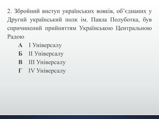 2. Збройний виступ українських вояків, об’єднаних у 
Другий український полк ім. Павла Полуботка, був 
спричинений прийняттям Українською Центральною 
Радою 
А І Універсалу 
Б ІІ Універсалу 
В ІІІ Універсалу 
Г IV Універсалу 
 