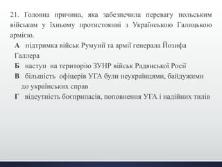 21. Головна причина, яка забезпечила перевагу польським 
військам у їхньому протистоянні з Українською Галицькою 
армією. 
А підтримка військ Румунії та армії генерала Йозифа 
Галлера 
Б наступ на територію ЗУНР військ Радянської Росії 
В більшість офіцерів УГА були неукраїнцями, байдужими 
до українських справ 
Г відсутність боєприпасів, поповнення УГА і надійних тилів 
 