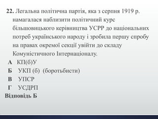 22. Легальна політична партія, яка з серпня 1919 р. 
намагалася наблизити політичний курс 
більшовицького керівництва УСРР до національних 
потреб українського народу і зробила першу спробу 
на правах окремої секції увійти до складу 
Комуністичного Інтернаціоналу. 
А КП(б)У 
Б УКП (б) (боротьбисти) 
В УПСР 
Г УСДРП 
Відповідь Б 
 