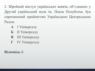 2. Збройний виступ українських вояків, об’єднаних у 
Другий український полк ім. Павла Полуботка, був 
спричинений прийняттям Українською Центральною 
Радою 
А І Універсалу 
Б ІІ Універсалу 
В ІІІ Універсалу 
Г IV Універсалу 
Відповідь Б 
 