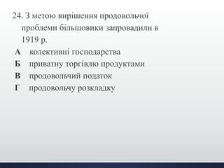 24. З метою вирішення продовольчої 
проблеми більшовики запровадили в 
1919 р. 
А колективні господарства 
Б приватну торгівлю продуктами 
В продовольчий податок 
Г продовольчу розкладку 
 