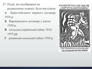 27. Події, які відображені на 
радянському плакаті, були наслідком 
А Берестейського мирного договору 
1918 р. 
Б Варшавського договору у квітні 
1920 р. 
В польсько-української війни 1918- 
1919 рр. 
Г радянсько-польської війни 1920 р. 
 