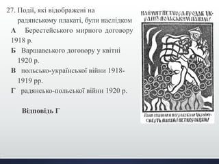 27. Події, які відображені на 
радянському плакаті, були наслідком 
А Берестейського мирного договору 
1918 р. 
Б Варшавського договору у квітні 
1920 р. 
В польсько-української війни 1918- 
1919 рр. 
Г радянсько-польської війни 1920 р. 
Відповідь Г 
 