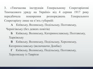 3. «Тимчасова інструкція Генеральному Секретаріатові 
Тимчасового уряду на Україні» від 4 серпня 1917 року 
передбачала поширення розпоряджень Генерального 
Секретаріату лише на п’ять губерній: 
А Київську, Волинську, Подільську, Полтавську, 
Чернігівську (без деяких повітів) 
Б Київську, Волинську, Катеринославську, Полтавську, 
Харківську 
В Київську, Волинську, Подільську, Херсонську, 
Катеринославську (включаючи Донбас) 
Г Київську, Волинську, Подільську, Полтавську, 
Херсонську із Таврією 
 