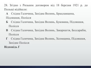 28. Згідно з Ризьким договором від 18 березня 1921 р. до 
Польщі відійшли: 
А Східна Галичина, Західна Волинь, Брацлавщина, 
Підляшшя, Полісся 
Б Східна Галичина, Західна Волинь, Буковина, Підляшшя, 
Полісся 
В Східна Галичина, Західна Волинь, Закарпаття, Бессарабія, 
Полісся 
Г Східна Галичина, Західна Волинь, Холмщина, Підляшшя, 
Західне Полісся 
Відповідь Г 
 