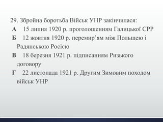 29. Збройна боротьба Військ УНР закінчилася: 
А 15 липня 1920 р. проголошенням Галицької СРР 
Б 12 жовтня 1920 р. перемир’ям між Польщею і 
Радянською Росією 
В 18 березня 1921 р. підписанням Ризького 
договору 
Г 22 листопада 1921 р. Другим Зимовим походом 
військ УНР 
 
