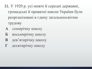 31. У 1920 р. усі нижчі й середні державні, 
громадські й приватні школи України були 
реорганізовані в єдину загальноосвітню 
трудову 
А семирічну школу 
Б восьмирічну школу 
В дев’ятирічну школу 
Г десятирічну школу 
 