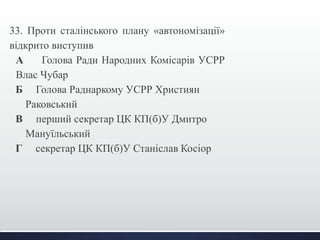 33. Проти сталінського плану «автономізації» 
відкрито виступив 
А Голова Ради Народних Комісарів УСРР 
Влас Чубар 
Б Голова Раднаркому УСРР Християн 
Раковський 
В перший секретар ЦК КП(б)У Дмитро 
Мануїльський 
Г секретар ЦК КП(б)У Станіслав Косіор 
 