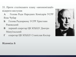 33. Проти сталінського плану «автономізації» 
відкрито виступив 
А Голова Ради Народних Комісарів УСРР 
Влас Чубар 
Б Голова Раднаркому УСРР Християн 
Раковський 
В перший секретар ЦК КП(б)У Дмитро 
Мануїльський 
Г секретар ЦК КП(б)У Станіслав Косіор 
Відповідь Б 
 