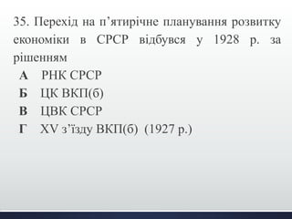 35. Перехід на п’ятирічне планування розвитку 
економіки в СРСР відбувся у 1928 р. за 
рішенням 
А РНК СРСР 
Б ЦК ВКП(б) 
В ЦВК СРСР 
Г XV з’їзду ВКП(б) (1927 р.) 
 