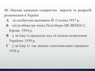 40. Масова кампанія «викриття» ворогів та репресій 
розпочалася в Україні 
А за особистою вказівкою Й. Сталіна 1937 р. 
Б після вбивства члена Політбюро ЦК ВКП(б) С. 
Кірова 1934 р. 
В у зв’язку із процесом над «Спілкою визволення 
України» 1930 р. 
Г у зв’язку із так званою «шахтинською справою» 
1928 р. 
 