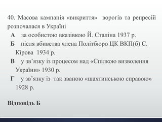 40. Масова кампанія «викриття» ворогів та репресій 
розпочалася в Україні 
А за особистою вказівкою Й. Сталіна 1937 р. 
Б після вбивства члена Політбюро ЦК ВКП(б) С. 
Кірова 1934 р. 
В у зв’язку із процесом над «Спілкою визволення 
України» 1930 р. 
Г у зв’язку із так званою «шахтинською справою» 
1928 р. 
Відповідь Б 
 
