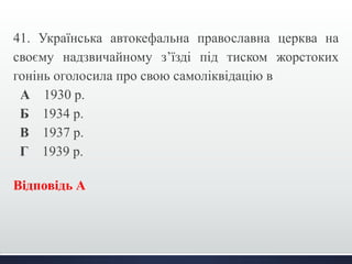 41. Українська автокефальна православна церква на 
своєму надзвичайному з’їзді під тиском жорстоких 
гонінь оголосила про свою самоліквідацію в 
А 1930 р. 
Б 1934 р. 
В 1937 р. 
Г 1939 р. 
Відповідь А 
 