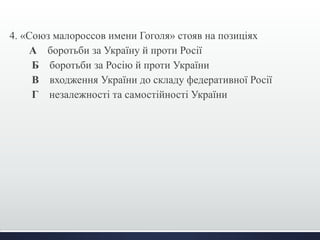 4. «Союз малороссов имени Гоголя» стояв на позиціях 
А боротьби за Україну й проти Росії 
Б боротьби за Росію й проти України 
В входження України до складу федеративної Росії 
Г незалежності та самостійності України 
 