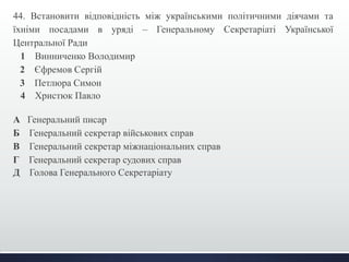 44. Встановити відповідність між українськими політичними діячами та 
їхніми посадами в уряді – Генеральному Секретаріаті Української 
Центральної Ради 
1 Винниченко Володимир 
2 Єфремов Сергій 
3 Петлюра Симон 
4 Христюк Павло 
А Генеральний писар 
Б Генеральний секретар військових справ 
В Генеральний секретар міжнаціональних справ 
Г Генеральний секретар судових справ 
Д Голова Генерального Секретаріату 
 