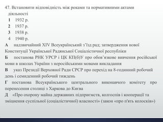 47. Встановити відповідність між роками та нормативними актами 
діяльності 
1 1932 р. 
2 1937 р. 
3 1938 р. 
4 1940 р. 
А надзвичайний XIV Всеукраїнський з’їзд рад; затвердження нової 
Конституції Української Радянської Соціалістичної республіки 
Б постанова РНК УРСР і ЦК КП(б)У про обов’язкове вивчення російської 
мови в школах України з неросійськими мовами викладання 
В указ Президії Верховної Ради СРСР про перехід на 8-годинний робочий 
день і семиденний робочий тиждень 
Г постанова Всеукраїнського центрального виконавчого комітету про 
перенесення столиці з Харкова до Києва 
Д «Про охорону майна державних підприємств, колгоспів і кооперації та 
зміцнення суспільної (соціалістичної) власності» (закон «про п'ять колосків») 
 