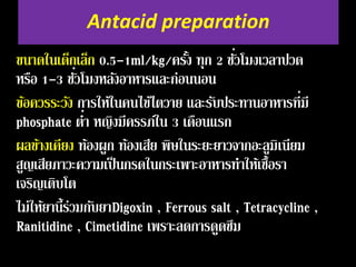 Antacid preparation 
ขนาดในเด็กเล็ก 0.5-1ml/kg/ครั้ง ทุก 2 ชั่ว 
โมงเวลาปวด 
หรือ 1-3 ชั่ว 
โมงหลงัอาหารและก่อนนอน 
ข้อควรระวัง การให้ในคนไข้ไตวาย และรับประทานอาหารที่ 
มี 
phosphate ต ่า 
หญิงมีครรภ์ใน 3 เดือนแรก 
ผลขา้งเคียง ท้องผูก ท้องเสีย พิษในระยะยาวจากอะลูมิเนียม 
สูญเสียภาวะความเป็นกรดในกระเพาะอาหารทา ให้เชื้อรา 
เจริญเติบโต 
ไม่ให้ยานี้ร่วมกบัยาDigoxin , Ferrous salt , Tetracycline , 
Ranitidine , Cimetidine เพราะลดการดูดซึม 
 