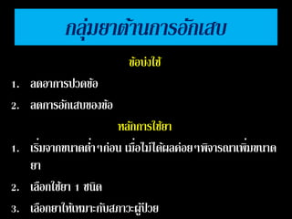 กลุ่มยาตา้นการอกัเสบ 
ขอ้บ่งใช้ 
1. ลดอาการปวดขอ้ 
2. ลดการอกัเสบของขอ้ 
หลกัการใชย้า 
1. เริ่มจากขนาดต ่า 
ๆก่อน เมื่ 
อไม่ได้ผลค่อยๆพิจารณาเพิ่มขนาด 
ยา 
2. เลือกใชย้า 1 ชนิด 
3. เลือกยาให้เหมาะกบัสภาวะผูป้่วย 
 
