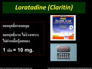 Loratadine (Claritin) 
ออกฤทธ์ิครอบคลุม 
ออกฤทธ์ินาน ไม่ง่วงเพราะ 
ไม่ผ่านเยื่อหุ้มสมอง 
1 เม็ด = 10 mg. 
http://en.wikipedia.org/wiki/Image:Loratadin.svg http://scienceblogs.com/moleculeoftheday/images/terfenadine.gif 
 