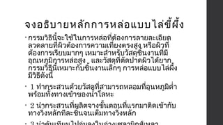 จงอธิบายหลักการหล่อแบบไล่ขี้ผึ้ง 
• กรรมวิธีนี้จะใช้ในการหล่อที่ต้องการลายละเอียด 
ลวดลายที่ผิวต้องการความเที่ยงตรงสูง หรือผิวที่ 
ต้องการเรียบมากๆ เหมาะสำาหรับวัสดุชิ้นงานที่มี 
อุณหภูมิการหล่อสูง และวัสดุที่ตัดปาดผิวได้ยาก 
กรรมวิธีนี้เหมาะกับชิ้นงานเล็กๆ การหล่อแบบไล่ผึ้ง 
มีวิธีดังนี้ 
• 1 ทำากระสวนด้วยวัสดุที่สามารถหลอมที่อุนหภูมิตำ่า 
พร้อมทั้งทางเข้าของนำ้าโลหะ 
• 2 นำากระสวนที่ผลิตจางขั้นตอนที่แรกมาติดเข้ากับ 
ทางวิ่งหลักทีละชิ้นจนเต็มทางวิ่งหลัก 
• 3 นำาต้นเทียนไปจุ่มลงในอ่างเซลามิกส์เหลว 
 