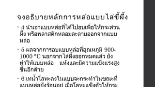 จงอธิบายหลักการหล่อแบบไล่ขี้ผึ้ง 
• 4 นำาเอาแบบหล่อที่ได้ไปอบเพื่อให้กระสวน 
ผึ้ง หรือพลาสติกหลอมละลายออกจากแบบ 
หล่อ 
• 5 ผลจากการอบแบบหล่อที่อุณหภูมิ 900- 
1000 °C นอกจากไล่ผึ้งออกหมดแล้ว ยัง 
ทำาให้แบบหล่อ แห้งและมีความแข็งแรงสูง 
ขึ้นอีกด้วย 
• 6 เทนำ้าโลหะลงในแบบจะกระทำาในขณะที่ 
แบบหล่อยังร้อนอยู่ เมื่อโลหะแข็งตัวให้กระ 
 