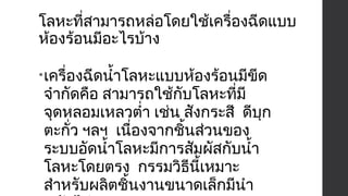 โลหะที่สามารถหล่อโดยใช้เครื่องฉีดแบบ 
ห้องร้อนมีอะไรบ้าง 
•เครื่องฉีดนำ้าโลหะแบบห้องร้อนมีขีด 
จำากัดคือ สามารถใช้กับโลหะที่มี 
จุดหลอมเหลวตำ่า เช่น สังกระสี ดีบุก 
ตะกั่ว ฯลฯ เนื่องจากชิ้นส่วนของ 
ระบบอัดนำ้าโลหะมีการสัมผัสกับนำ้า 
โลหะโดยตรง กรรมวิธีนี้เหมาะ 
สำาหรับผลิตชิ้นงานขนาดเล็กมีนำา 
หนักไม่เกิน 4.5 กก. 
 