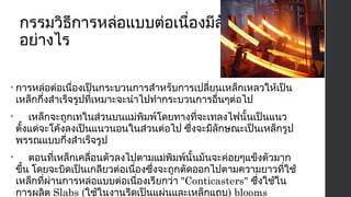 กรรมวิธีการหล่อแบบต่อเนื่องมีลักษณะ 
อย่างไร 
• การหล่อต่อเนื่องเป็นกระบวนการสำาหรับการเปลี่ยนเหล็กเหลวให้เป็น 
เหล็กกึ่งสำาเร็จรูปที่เหมาะจะนำาไปทำากระบวนการอื่นๆต่อไป 
• เหล็กจะถูกเทในส่วนบนแม่พิมพ์โดยทางที่จะเทลงไฟนั้นเป็นแนว 
ตั้งแต่จะโค้งลงเป็นแนวนอนในส่วนต่อไป ซึ่งจะมีลักษณะเป็นเหล็กรูป 
พรรณแบบกึ่งสำาเร็จรูป 
• ตอนที่เหล็กเคลื่อนตัวลงไปตามแม่พิมพ์นั้นมันจะค่อยๆแข็งตัวมาก 
ขึ้น โดยจะบิดเป็นเกลียวต่อเนื่องซึ่งจะถูกตัดออกไปตามความยาวที่ใช้ 
เหล็กที่ผ่านการหล่อแบบต่อเนื่องเรียกว่า "Conticasters" ซึ่งใช้ใน 
การผลิต Slabs (ใช้ในงานรีดเป็นแผ่นและเหล็กแถบ) blooms 
(สำาหรับเหล็กรูปพรรณ) และ Billets (สำาหรับเหล็กรูปพรรณเบาและ 
 