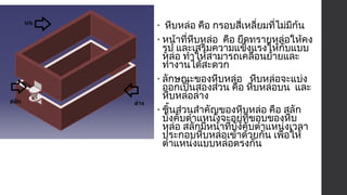 • หีบหล่อ คือ กรอบสี่เหลี่ยมที่ไม่มีก้น 
• หน้าที่หีบหล่อ คือ ยึดทรายหล่อให้คง 
รูป และเสริมความแข็งแรงให้กับแบบ 
หล่อ ทำาให้สามารถเคลื่อนย้ายและ 
ทำางานได้สะดวก 
• ลักษณะของหีบหล่อ หีบหล่อจะแบ่ง 
ออกเป็นสองส่วน คือ หีบหล่อบน และ 
หีบหล่อล่าง 
• ชิ้นส่วนสำาคัญของหีบหล่อ คือ สลัก 
บังคับตำาแหน่งจะอยู่ที่ขอบของหีบ 
หล่อ สลักมีหน้าที่บังคับตำาแหน่งเวลา 
ประกอบหีบหล่อเข้าด้วยกัน เพื่อให้ 
ตำาแหน่งแบบหล่อตรงกัน 
 