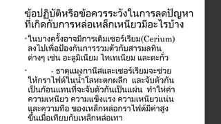 ข้อปฏิบัติหรือข้อควรระวังในการลดปัญหา 
ที่เกิดกับการหล่อเหล็กเหนียวมีอะไรบ้าง 
•ในบางครั้งอาจมีการเติมเซอร์เรียม(Cerium) 
ลงไปเพื่อป้องกันการรวมตัวกับสารมลทิน 
ต่างๆ เช่น อะลูมิเนียม ไทเทเนียม และตะกั่ว 
• - ธาตุแมงกานีสและเซอร์เรียมจะช่วย 
ให้กราไฟต์ในนำ้าโลหะตกผลึก และจับตัวกัน 
เป็นก้อนแทนที่จะจับตัวกันเป็นแผ่น ทำาให่ค่า 
ความเหนียว ความแข็งแรง ความเหนียวแน่น 
และความทือ ของเหล็กหล่อกราไฟต์มีค่าสูง 
ขึ้นเมื่อเทียบกับเหล็กหล่อเทา 
 