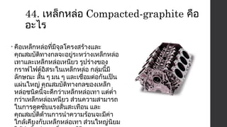 44. เหล็กหล่อ Compacted-graphite คือ 
อะไร 
• คือเหล็กหล่อที่มีจุลโครงสร้างและ 
คุณสมบัติทางกลจะอยู่ระหว่างเหล็กหล่อ 
เทาและเหล็กหล่อเหนียว รูปร่างของ 
กราฟไฟต์อิสระในเหล็กหล่อ กลุ่มนี้มี 
ลักษณะ สั้น ๆ มน ๆ และเชื่อมต่อกันเป็น 
แผ่นใหญ่ คุณสมบัติทางกลของเหล็ก 
หล่อชนิดนี้จะดีกว่าเหล็กหล่อเทา แต่ตำ่า 
กว่าเหล็กหล่อเหนียว ส่วนความสามารถ 
ในการดูดซับแรงสั่นสะเทือน และ 
คุณสมบัติด้านการนำาความร้อนจะมีค่า 
ใกล้เคียงกับเหล็กหล่อเทา ส่วนใหญ่นิยม 
ใช้ทำาชิ้นส่วนเครื่องยนต์ดีเซล 
 