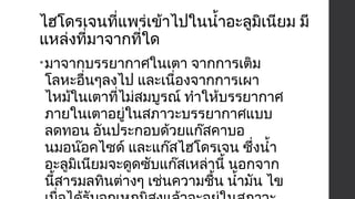 ไฮโดรเจนที่แพร่เข้าไปในนำ้าอะลูมิเนียม มี 
แหล่งที่มาจากที่ใด 
•มาจากบรรยากาศในเตา จากการเติม 
โลหะอื่นๆลงไป และเนื่องจากการเผา 
ไหม้ในเตาที่ไม่สมบูรณ์ ทำาให้บรรยากาศ 
ภายในเตาอยู่ในสภาวะบรรยากาศแบบ 
ลดทอน อันประกอบด้วยแก๊สคาบอ 
นมอน๊อคไซด์ และแก๊สไฮโดรเจน ซึ่งนำ้า 
อะลูมิเนียมจะดูดซับแก๊สเหล่านี้ นอกจาก 
นี้สารมลทินต่างๆ เช่นความชื้น นำ้ามัน ไข 
เมื่อได้รับอุณหภูมิสูงแล้วจะอยู่ในสภาวะ 
 