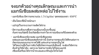 จงยกตัวอย่างคุณลักษณะและการนำา 
แมกนีเซียมผสมหล่อไปใช้งาน 
• แมกนีเซียม มีความหนาแน่น 1.74 kg/dm3 จุดหลอมเหลว 650°C 
• เป็นโลหะที่มีนำ้าหนักเบา 
• แปรรูปในกระบวนการผลิตได้ง่าย 
• มีความแข็งแรงซึ่งความแข็งแรงนั้นจะขึ้นอยู่ 
กับความบริสุทธิ์ ยิ่งบริสุทธิ์มากเท่าใด ความแข็งแรงก็ยิ่งลดลงด้วย 
• แมกนีเซียมเหนียวผสม แมกนีเซียมหล่อ 
ผสมและแมกนีเซียมผสมดังกล่าวนี้ ยังสามารถชุบแข็งได้ดีทนต่อการ 
กัดกร่อนของบรรยากาศได้ดี แต่จะสามารถลุกเป็นไฟ 
ได้โดยง่ายซึ่งในการดับไฟที่เกิดจากแมกนีเซียมนี้ จะต้องใช้ทราย 
ดับห้ามใช้นำ้าดับ เพราะจะไม่สามารถดับได้โลหะแมกนี 
เซียมนี้เตรียมได้จากนำ้าทะเลและแร่หินปูนโคโลไมต์ 
 