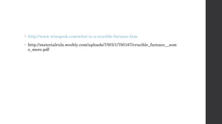 • http://www.wisegeek.com/what-is-a-crucible-furnace.htm 
• http://materialrulz.weebly.com/uploads/7/9/5/1/795167/crucible_furnace__som 
e_more.pdf 
