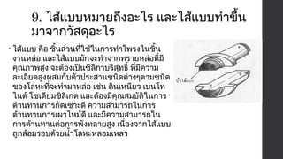 9. ไส้แบบหมายถึงอะไร และไส้แบบทำาขึ้น 
มาจากวัสดุอะไร 
• ไส้แบบ คือ ชิ้นส่วนที่ใช้ในการทำาโพรงในชิ้น 
งานหล่อ และไส้แบบมักจะทำาจากทรายหล่อที่มี 
คุณภาพสูง จะต้องเป็นซิลิกาบริสุทธิ์ ที่มีความ 
ละเอียดสูงผสมกับตัวประสานชนิดต่างๆตามชนิด 
ของโลหะที่จะทำามาหล่อ เช่น ดินเหนียว เบนโท 
ไนต์ โซเดียมซิลิเกต และต้องมีคุณสมบัติในการ 
ต้านทานการกัดเซาะดี ความสามารถในการ 
ต้านทานการเผาไหม้ดี และมีความสามารถใน 
การต้านทานต่อการพังทลายสูง เนื่องจากไส้แบบ 
ถูกล้อมรอบด้วยนำ้าโลหะหลอมเหลว 
 