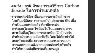 จงอธิบายข้อดีของกรรมวิธีการ Carbon 
dioxide ในการทำาแบบหล่อ 
•ทรายหล่อซิลิกาที่ผสมสารเกาะยึดจำาพวก 
โซเดียมซิลิเกต (ทรายแก้ว) ประมาณ 6% เมื่อ 
ทำาเป็นแบบหล่อแล้ว ต้องมีการพ่น 
คาร์บอนไดออกไซด์ลงไปในแบบหล่อ สาร 
เกาะยึดที่อยู่ในสภาพของหนืด (Gel) จะจับ 
ตัวกับเม็ดทรายแล้วแข็งตัว โดยไม่ต้องนำาไป 
อบแห้งและเนื่องจากการถอดกระสวนออก 
จากแบบหล่อหลังจากแบบหล่อแข็งตัวแล้ว 
ทำาให้แบบหล่อมีความเที่ยงตรงสูง 
• ข้อดีคือ ทำาให้แบบหล่อมีความเที่ยงตรงสูง 
 