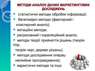 МЕТОДИ АНАЛІЗУ ДДААННИИХХ ММААРРККЕЕТТИИННГГООВВИИХХ 
ДДООССЛЛІІДДЖЖЕЕННЬЬ 
 статистичні методи обробки інформації; 
 багатомірні методи (факторний і 
кластерний аналіз); 
 імітаційні методи; 
 регресивний і кореляційний аналіз; 
 методи теорії прийняття рішень (теорія 
ігор, 
теорія черг, дерево рішень); 
 методи дослідження операцій (лінійне та 
нелінійне програмування); 
 евристичні методи та інші. 
 