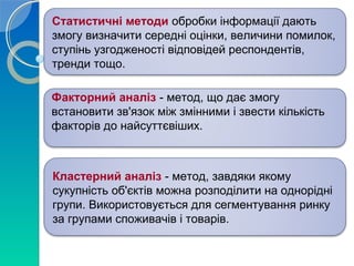 Статистичні методи обробки інформації дають 
змогу визначити середні оцінки, величини помилок, 
ступінь узгодженості відповідей респондентів, 
тренди тощо. 
Факторний аналіз - метод, що дає змогу 
встановити зв'язок між змінними і звести кількість 
факторів до найсуттєвіших. 
Кластерний аналіз - метод, завдяки якому 
сукупність об'єктів можна розподілити на однорідні 
групи. Використовується для сегментування ринку 
за групами споживачів і товарів. 
 