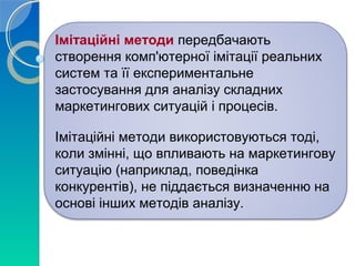 Імітаційні методи передбачають 
створення комп'ютерної імітації реальних 
систем та її експериментальне 
застосування для аналізу складних 
маркетингових ситуацій і процесів. 
Імітаційні методи використовуються тоді, 
коли змінні, що впливають на маркетингову 
ситуацію (наприклад, поведінка 
конкурентів), не піддається визначенню на 
основі інших методів аналізу. 
 