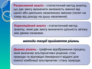 Регресивний аналіз - статистичний метод аналізу, 
що дає змогу визначити залежність змінної від 
однієї або декількох незалежних змінних (попит на 
товар від доходу на душу населення). 
Кореляційний аналіз - статистичний метод 
аналізу, який дає змогу визначити щільність зв'язку 
між двома ознаками. 
методи теорії ппррииййнняяттттяя рріішшеенньь 
Дерево рішень - графічне відображення процесу, 
який визначає альтернативні рішення, стан 
природи та відповідні ймовірності віддачі для 
кожної комбінації альтернатив і стану природи. 
 