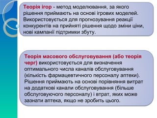 Теорія ігор - метод моделювання, за якого 
рішення приймають на основі ігрових моделей. 
Використовується для прогнозування реакції 
конкурентів на прийняті рішення щодо зміни ціни, 
нові кампанії підтримки збуту. 
Теорія масового обслуговування (або теорія 
черг) використовується для визначення 
оптимального числа каналів обслуговування 
(кількість фармацевтичного персоналу аптеки). 
Рішення приймають на основі порівняння витрат 
на додаткові канали обслуговування (більше 
обслуговуючого персоналу) і втрат, яких може 
зазнати аптека, якщо не зробить цього. 
 