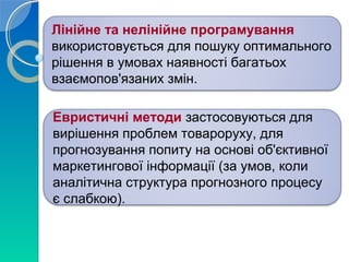 Лінійне та нелінійне програмування 
використовується для пошуку оптимального 
рішення в умовах наявності багатьох 
взаємопов'язаних змін. 
Евристичні методи застосовуються для 
вирішення проблем товароруху, для 
прогнозування попиту на основі об'єктивної 
маркетингової інформації (за умов, коли 
аналітична структура прогнозного процесу 
є слабкою). 
 