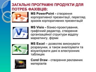 ЗАГАЛЬНІ ПРОГРАМНІ ПРОДУКТИ ДЛЯ 
ПОТРЕБ ФАХІВЦІВ: 
MS PowerPoint - створення 
корпоративної презентації, перегляд 
зразків корпоративних презентацій 
MS Visio - бізнес-проектування, 
графічний редактор, створення 
організаційної структури відділу 
маркетингу, фірми 
MS Excel – дозволяє виконувати 
розрахунки, а також аналізувати та 
візуалізувати дані в електронних 
таблицях 
Corel Draw - створення рекламних 
матеріалів 
 