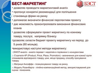 ББЕЕССТТ--ММААРРККЕЕТТИИННГГ 
• дозволяє проводити маркетинговий аналіз 
• пропонує конкретні рекомендації для поліпшення 
становища фірми на ринку 
• допомагає визначити фінансові перспективи проекту 
• дає можливість проконтролювати виконання фінансових 
планів 
• дозволяє сформувати проект маркетингу по кожному 
товару, послузі, напрямку бізнесу 
•дозволяє скласти бюджет проекту маркетингу на період до 
5 років (60 місяців). 
•використовує наступні методи маркетингу: 
1)SWOT-аналіз - аналіз переваг і недоліків в порівнянні з конкурентами 
2) Стратегія 4Р (Рroduct, Price, Place, Promotion) - визначення для кожної групи 
споживачів відповідного товару, ціни, місця продажу, способу просування 
товару. 
3) Матриця Ансоффа - позиціонування товару на ринку. 
4) Модель Розенберга - лінійно-компенсаційний метод, використовуваний для 
оцінки показників. 
 