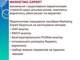 MARKETING EXPERT 
визначення і моделювання маркетингових 
стратегій щодо цільових ринків, комплексу 
маркетингу, рівня витрат на маркетинг. 
Маркетингове планування засобами Marketing 
Expert базується на застосуванні методів: 
• GAP-аналізу 
• SWOT-аналізу 
• багатокритеріального Portfolio-аналізу 
• оптимального розподілу бюджету 
маркетингу 
• підбору вхідних параметрів за заданою 
маржею 
 