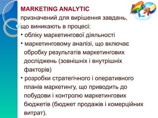 MARKETING ANALYTIC 
призначений для вирішення завдань, 
що виникають в процесі: 
• обліку маркетингової діяльності 
• маркетинговому аналізі, що включає 
обробку результатів маркетингових 
досліджень (зовнішніх і внутрішніх 
факторів) 
• розробки стратегічного і оперативного 
планів маркетингу, що приводить до 
побудови і контролю маркетингових 
бюджетів (бюджет продажів і комерційних 
витрат). 
 