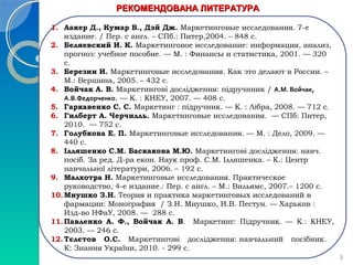 РРЕЕККООММЕЕННДДООВВААННАА ЛЛИИТТЕЕРРААТТУУРРАА 
1. Аакер Д., Кумар В., Дэй Дж. Маркетинговые исследования. 7-е 
издание. / Пер. с англ. – СПб.: Питер,2004. – 848 с. 
2. Беляевский И. К. Маркетинговое исследование: информация, анализ, 
прогноз: учебное пособие. — М. : Финансы и статистика, 2001. — 320 
с. 
3. Березин И. Маркетинговые исследования. Как это делают в России. – 
М.: Вершина, 2005. – 432 с. 
4. Войчак А. В. Маркетингові дослідження: підручнник / А.М. Войчак, 
А.В.Федорченко. — К. : КНЕУ, 2007. — 408 с. 
5. Гаркавенко С. С. Маркетинг : підручник. — К. : Лібра, 2008. — 712 с. 
6. Гилберт А. Черчилль. Маркетинговые исследования. — СПб: Питер, 
2010. — 752 с. 
7. Голубкова Е. П. Маркетинговые исследования. — М. : Дело, 2009. — 
440 с. 
8. Ілляшенко С.М. Баскакова М.Ю. Маркетингові дослідження: навч. 
посіб. За ред. Д-ра екон. Наук проф. С.М. Ілляшенка. – К.: Центр 
навчальної літератури, 2006. – 192 с. 
9. Малхотра Н. Маркетинговые исследования. Практическое 
руководство, 4-е издание.: Пер. с англ. – М.: Вильямс, 2007.– 1200 с. 
10.Мнушко З.Н. Теория и практика маркетинговых исследований в 
фармации: Монография / З.Н. Мнушко, И.В. Пестун. — Харьков : 
Изд-во НФаУ, 2008. — 288 с. 
11.Павленко А. Ф., Войчак А. В. Маркетинг: Підручник. — К.: КНЕУ, 
2003. — 246 с. 
12.Тєлєтов О.С. Маркетингові дослідження: навчальний посібник. 
К: Знання України, 2010. - 299 с. 
3 
 